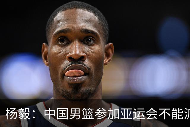 杨毅：中国男篮参加亚运会不能派二队或青年队打 必须要全力争冠
